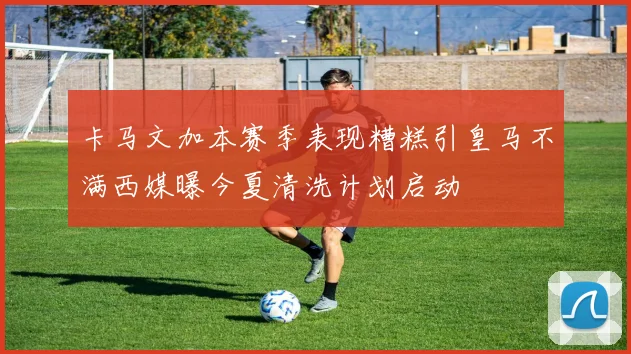 卡马文加本赛季表现糟糕引皇马不满西媒曝今夏清洗计划启动