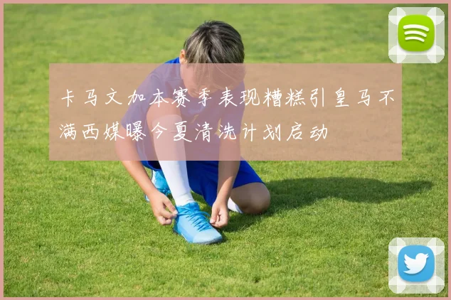 卡马文加本赛季表现糟糕引皇马不满西媒曝今夏清洗计划启动