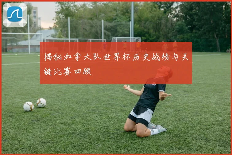 揭秘加拿大队世界杯历史战绩与关键比赛回顾